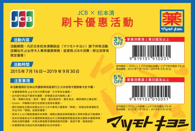 
<p><b>松本清 X JCB</b></p><p>
</p><p>
優惠內容：</p><p>
若消費金額達到一萬（未稅）以上，未到三萬日圓，能憑優惠券再享3%的優惠。若達三萬日圓（未稅）以上，能憑優惠券享5%的優惠。</p><p>
</p><p>
優惠期間：即日起～2019.9.30</p><p>
</p><p>
使用方法：</p><p>
此優惠券列印下來或是直接存進手機圖片裡，結帳前出示優惠券給店員掃描條碼，使用JCB信用卡結帳，即可享優惠。</p><p>
</p><p>
注意：</p><p>
部分商品不適用，建議購買前先詢問店員該商品是否能使用優惠券，且不可與其他優惠方案並用。</p><p>
Outlet和沖繩店舖不可使用。</p><p>
</p><p>
資料來源：<a href=