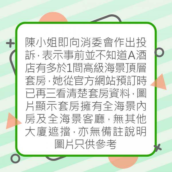 陳小姐即向消委會作出投訴，表示事前並不知道A酒店有多於1間高級海景頂層套房，她從酒店官方網站預訂時已再三看清楚套房資料，圖片顯示套房擁有全海景內房及全海景客廳，無其他大廈遮擋，亦無備註說明圖片只供參考