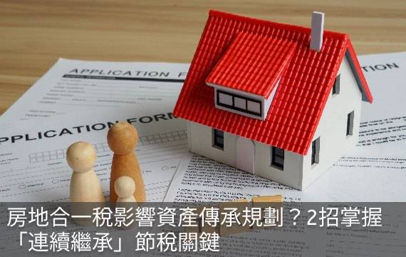 房地合一稅影響資產傳承規劃？2招掌握「連續繼承」節稅關鍵